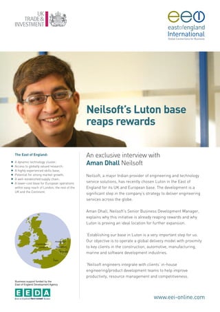 Neilsoft’s Luton base
                                                   reaps rewards

    The East of England:                           An exclusive interview with
G
G
    A dynamic technology cluster;
    Access to globally valued research;
                                                   Aman Dhall Neilsoft
G   A highly experienced skills base;
G   Potential for strong market growth;            Neilsoft, a major Indian provider of engineering and technology
G   A well-established supply chain;
G   A lower-cost base for European operations      service solutions, has recently chosen Luton in the East of
    within easy reach of London, the rest of the   England for its UK and European base. The development is a
    UK and the Continent.
                                                   significant step in the company’s strategy to deliver engineering
                                                   services across the globe.

                                                   Aman Dhall, Neilsoft’s Senior Business Development Manager,
                                                   explains why this initiative is already reaping rewards and why
                                                   Luton is proving an ideal location for further expansion.

                                                   ‘Establishing our base in Luton is a very important step for us.
                                                   Our objective is to operate a global delivery model with proximity
                                                   to key clients in the construction, automotive, manufacturing,
                                                   marine and software development industries.

                                                   ‘Neilsoft engineers integrate with clients’ in-house
                                                   engineering/product development teams to help improve
                                                   productivity, resource management and competitiveness.
    Business support funded by the
    East of England Development Agency




                                                                                         www.eei-online.com
 