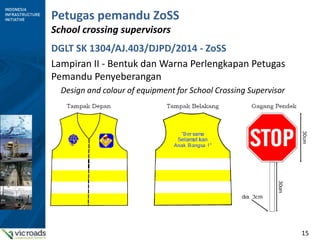 15
Petugas pemandu ZoSS
School crossing supervisors
DGLT SK 1304/AJ.403/DJPD/2014 - ZoSS
Lampiran II - Bentuk dan Warna Perlengkapan Petugas
Pemandu Penyeberangan
Design and colour of equipment for School Crossing Supervisor
 
