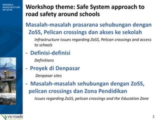 2
Workshop theme: Safe System approach to
road safety around schools
Masalah-masalah prasarana sehubungan dengan
ZoSS, Pelican crossings dan akses ke sekolah
Infrastructure issues regarding ZoSS, Pelican crossings and access
to schools
- Definisi-definisi
Definitions
- Proyek di Denpasar
Denpasar sites
- Masalah-masalah sehubungan dengan ZoSS,
pelican crossings dan Zona Pendidikan
Issues regarding ZoSS, pelican crossings and the Education Zone
 