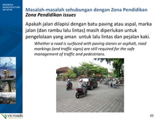 20
Masalah-masalah sehubungan dengan Zona Pendidikan
Zona Pendidikan issues
Apakah jalan dilapisi dengan batu paving atau aspal, marka
jalan (dan rambu lalu lintas) masih diperlukan untuk
pengelolaan yang aman untuk lalu lintas dan pejalan kaki.
Whether a road is surfaced with paving stones or asphalt, road
markings (and traffic signs) are still required for the safe
management of traffic and pedestrians.
 
