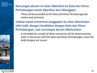 23
Rancangan desain ini akan diberikan ke Kota dan Dinas
Perhubungan untuk diperiksa dan ditanggapi.
These will be provided to the Kota and Dinas Perhubungan for
review and comment.
Jadwal untuk menerima tanggapan itu akan ditentukan
oleh IndII, dengan berdiskusi dengan Kota dan Dinas
Perhubungan, saat rancangan desain dikeluarkan.
A timetable for receipt of those comments will be determined by
IndII, in discussion with the Kota and Dinas Perhubungan, when the
draft designs are issued.
 