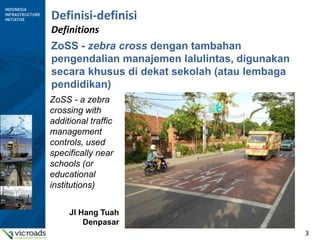 3
Definisi-definisi
Definitions
ZoSS - zebra cross dengan tambahan
pengendalian manajemen lalulintas, digunakan
secara khusus di dekat sekolah (atau lembaga
pendidikan)
ZoSS - a zebra
crossing with
additional traffic
management
controls, used
specifically near
schools (or
educational
institutions)
Jl Hang Tuah
Denpasar
 