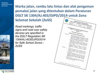 4
Marka jalan, rambu lalu lintas dan alat pengaman
pemakai jalan yang ditentukan dalam Peraturan
DGLT SK 1304/AJ.403/DJPD/2014 untuk Zona
Selamat Sekolah (ZoSS)
Road markings, traffic
signs and road user safety
devices are specified in
the DGLT Regulation SK
1304/AJ.403/DJPD/2014
for Safe School Zones -
ZoSS
 