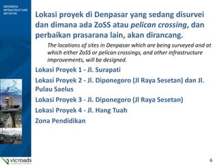 6
Lokasi proyek di Denpasar yang sedang disurvei
dan dimana ada ZoSS atau pelican crossing, dan
perbaikan prasarana lain, akan dirancang.
The locations of sites in Denpasar which are being surveyed and at
which either ZoSS or pelican crossings, and other infrastructure
improvements, will be designed.
Lokasi Proyek 1 - Jl. Surapati
Lokasi Proyek 2 - Jl. Diponegoro (Jl Raya Sesetan) dan Jl.
Pulau Saelus
Lokasi Proyek 3 - Jl. Diponegoro (Jl Raya Sesetan)
Lokasi Proyek 4 - Jl. Hang Tuah
Zona Pendidikan
 