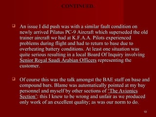 CONTINUED.


   An issue I did push was with a similar fault condition on
    newly arrived Pilatus PC-9 Aircraft which superseded the old
    trainer aircraft we had at K.F.A.A. Pilots experienced
    problems during flight and had to return to base due to
    overheating battery conditions. At least one situation was
    quite serious resulting in a local Board Of Inquiry involving
    Senior Royal Saudi Arabian Officers representing the
    customer.

   Of course this was the talk amongst the BAE staff on base and
    compound bars. Blame was automatically pointed at my bay
    personnel and myself by other sections of ‘The Avionics
    Section’: this I knew to be wrong and unfair as we produced
    only work of an excellent quality; as was our norm to do.
                                                               10
 
