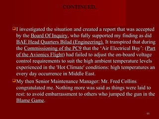 CONTINUED.



 I investigated the situation and created a report that was accepted
  by the Board Of Inquiry, who fully supported my finding as did
  BAE Head Quarters Bilad (Engineering). It transpired that during
  the Commissioning of the PC9 that the ‘Air Electrical Bay’: (Part
  of the Avionics Flight) had failed to adjust the on-board voltage
  control requirements to suit the high ambient temperature levels
  experienced in the 'Hot Climate' conditions: high temperatures an
  every day occurrence in Middle East.
 My then Senior Maintenance Manager: Mr. Fred Collins
  congratulated me. Nothing more was said as things were laid to
  rest: to avoid embarrassment to others who jumped the gun in the
  Blame Game.

                                                                 11
 