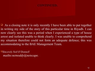 CONTINUED.




  As a closing note it is only recently I have been able to put together
in writing my side of the story of this particular time in Riyadh. I can
now clearly see this was a period when I experienced a type of house
arrest and isolated unable to think clearly. I was unable to comprehend
my situation therefore could not form an adequate defence; this was
accommodating to the BAE Management Team.

Sincerely   Neil O’Donnell
    mailto:netnoddy@netscape.


                                                                     12
 