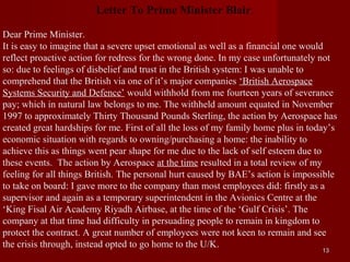 Letter To Prime Minister Blair.

Dear Prime Minister.
It is easy to imagine that a severe upset emotional as well as a financial one would
reflect proactive action for redress for the wrong done. In my case unfortunately not
so: due to feelings of disbelief and trust in the British system: I was unable to
comprehend that the British via one of it’s major companies ‘British Aerospace
Systems Security and Defence’ would withhold from me fourteen years of severance
pay; which in natural law belongs to me. The withheld amount equated in November
1997 to approximately Thirty Thousand Pounds Sterling, the action by Aerospace has
created great hardships for me. First of all the loss of my family home plus in today’s
economic situation with regards to owning/purchasing a home: the inability to
achieve this as things went pear shape for me due to the lack of self esteem due to
these events. The action by Aerospace at the time resulted in a total review of my
feeling for all things British. The personal hurt caused by BAE’s action is impossible
to take on board: I gave more to the company than most employees did: firstly as a
supervisor and again as a temporary superintendent in the Avionics Centre at the
‘King Fisal Air Academy Riyadh Airbase, at the time of the ‘Gulf Crisis’. The
company at that time had difficulty in persuading people to remain in kingdom to
protect the contract. A great number of employees were not keen to remain and see
the crisis through, instead opted to go home to the U/K.
                                                                                   13
 