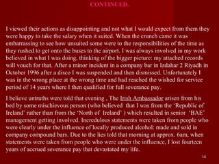 CONTINUED.


I viewed their actions as disappointing and not what I would expect from them they
were happy to take the salary when it suited. When the crunch came it was
embarrassing to see how unsuited some were to the responsibilities of the time as
they rushed to get onto the buses to the airport. I was always involved in my work
believed in what I was doing, thinking of the bigger picture: my attached records
will vouch for that. After a minor incident in a company bar in Izdahar 2 Riyadh in
October 1996 after a disco I was suspended and then dismissed. Unfortunately I
was in the wrong place at the wrong time and had reached the wished for service
period of 14 years where I then qualified for full severance pay.
I believe untruths were told that evening , The Irish Ambassador arisen from his
bed by some mischievous person (who believed that I was from the ‘Republic of
Ireland’ rather than from the ‘North of Ireland’ ) which resulted in senior ‘BAE’
management getting involved. Incredulous statements were taken from people who
were clearly under the influence of locally produced alcohol: made and sold in
company compound bars. Due to the lies told that morning at approx. 6am, when
statements were taken from people who were under the influence, I lost fourteen
years of accrued severance pay that devastated my life.
                                                                               14
 