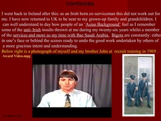 CONTINUED.

I went back to Ireland after this: as an Irish born ex-serviceman this did not work out for
me. I have now returned to UK to be near to my grown-up family and grandchildren. I
 can well understand to day how people of an ‘Asian Background’ feel as I remember
some of the anti–Irish insults thrown at me during my twenty-six years whilst a member
of the services and more so my time with Bae Saudi Arabia. Bigots are constantly: either
in one’s face or behind the scenes ready to undo the good work undertaken by others of
 a more gracious intent and understanding.
Below right is a photograph of myself and my brother John at recruit training in 1969 .
Award Video.mpg




AL Isdahar IV.jpg                                                                  15
 