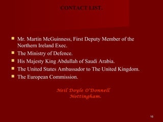 CONTACT LIST.




   Mr. Martin McGuinness, First Deputy Member of the
    Northern Ireland Exec.
   The Ministry of Defence.
   His Majesty King Abdullah of Saudi Arabia.
   The United States Ambassador to The United Kingdom.
   The European Commission.

                    Neil Doyle O’Donnell
                         Nottingham.



                                                          16
 