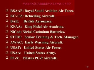 VARIOUS ABBREVATIONS USED.

   RSAAF: Royal Saudi Arabian Air Force.
   KC-135: Refuelling Aircraft.
   BAE: British Aerospace.
   KFAA: King Fisial Air Academy.
   NiCad: Nickel Cadmium Batteries.
   STTM: Senior Training & Tech. Manager.
   AWAC: Early Warning Aircraft.
   USAF: United States Air Force.
   USAA: United States Army.
   PC-9: Pilatus PC-9 Aircraft.

                                             27
 