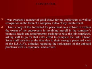 CONTINUED.



   I was awarded a number of good shows for my endeavours as well as
    recognition in the form of a company video of my involvement.
   I have a copy of this formatted for placement on a website to explain
    the extent of my endeavours in involving myself in the company’s
    interests, needs and requirements: pushing to have the job completed,
    asking staff to go for that extra effort to complete the task in hand.
    Some staff resistive at the time due to their wrongly perceived view
    of the U.S.A.F’s. attitudes regarding the seriousness of the onboard
    problems with its equipment and aircraft.




                                                                     9
 