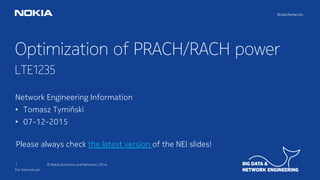 1 © Nokia Solutions and Networks 2014
Optimization of PRACH/RACH power
LTE1235
For internal use
Network Engineering Information
• Tomasz Tymiński
• 07-12-2015
Please always check the latest version of the NEI slides!
 