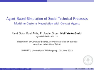 Agent-Based Simulation of Socio-Technical Processes
                Maritime Customs Negotiation with Corrupt Agents


             Rami Outa, Paul Attie, F. Jordan Srour, Neil Yorke-Smith
                                        nysmith@aub.edu.lb

                    Department of Computer Science, and Olayan School of Business
                                    American University of Beirut


                          SMART | University of Wollongong | 28 June 2012




Outa, Attie, Srour, Yorke-Smith (AUB)          SMART                          28 June 2012   1 / 39
 