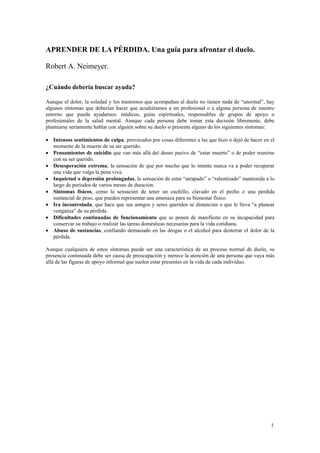 APRENDER DE LA PÉRDIDA. Una guía para afrontar el duelo.
Robert A. Neimeyer.
¿Cuándo debería buscar ayuda?
Aunque el dolor, la soledad y los trastornos que acompañan al duelo no tienen nada de “anormal”, hay
algunos síntomas que deberían hacer que acudiéramos a un profesional o a alguna persona de nuestro
entorno que pueda ayudarnos: médicos, guías espirituales, responsables de grupos de apoyo o
profesionales de la salud mental. Aunque cada persona debe tomar esta decisión libremente, debe
plantearse seriamente hablar con alguien sobre su duelo si presenta alguno de los siguientes síntomas:
• Intensos sentimientos de culpa, provocados por cosas diferentes a las que hizo o dejó de hacer en el
momento de la muerte de su ser querido.
• Pensamientos de suicidio que van más allá del deseo pasivo de “estar muerto” o de poder reunirse
con su ser querido.
• Desesperación extrema; la sensación de que por mucho que lo intente nunca va a poder recuperar
una vida que valga la pena viva.
• Inquietud o depresión prolongadas, la sensación de estar “atrapado” o “ralentizado” mantenida a lo
largo de períodos de varios meses de duración.
• Síntomas físicos, como la sensación de tener un cuchillo, clavado en el pecho o una pérdida
sustancial de peso, que pueden representar una amenaza para su bienestar físico.
• Ira incontrolada, que hace que sus amigos y seres queridos se distancien o que le lleva “a planear
venganza” de su pérdida.
• Dificultades continuadas de funcionamiento que se ponen de manifiesto en su incapacidad para
conservar su trabajo o realizar las tareas domésticas necesarias para la vida cotidiana.
• Abuso de sustancias, confiando demasiado en las drogas o el alcohol para desterrar el dolor de la
pérdida.
Aunque cualquiera de estos síntomas puede ser una característica de un proceso normal de duelo, su
presencia continuada debe ser causa de preocupación y merece la atención de una persona que vaya más
allá de las figuras de apoyo informal que suelen estar presentes en la vida de cada individuo.
1
 