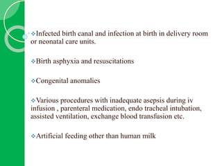 Infected birth canal and infection at birth in delivery room
or neonatal care units.
Birth asphyxia and resuscitations
Congenital anomalies
Various procedures with inadequate asepsis during iv
infusion , parenteral medication, endo tracheal intubation,
assisted ventilation, exchange blood transfusion etc.
Artificial feeding other than human milk
 