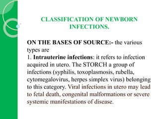 CLASSIFICATION OF NEWBORN
INFECTIONS.
ON THE BASES OF SOURCE:- the various
types are
1. Intrauterine infections: it refers to infection
acquired in utero. The STORCH a group of
infections (syphilis, toxoplasmosis, rubella,
cytomegalovirus, herpes simplex virus) belonging
to this category. Viral infections in utero may lead
to fetal death, congenital malformations or severe
systemic manifestations of disease.
 