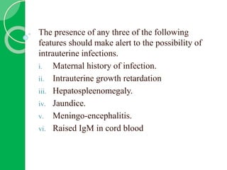The presence of any three of the following
features should make alert to the possibility of
intrauterine infections.
i. Maternal history of infection.
ii. Intrauterine growth retardation
iii. Hepatospleenomegaly.
iv. Jaundice.
v. Meningo-encephalitis.
vi. Raised IgM in cord blood
 
