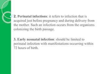2. Perinatal infections: it refers to infection that is
acquired just before pregnancy and during delivery from
the mother. Such an infection occurs from the organisms
colonizing the birth passage.
3. Early neonatal infection: should be limited to
perinatal infection with manifestations occurring within
72 hours of birth.
 