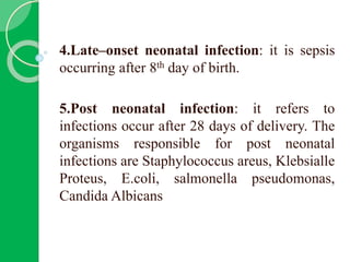 4.Late–onset neonatal infection: it is sepsis
occurring after 8th day of birth.
5.Post neonatal infection: it refers to
infections occur after 28 days of delivery. The
organisms responsible for post neonatal
infections are Staphylococcus areus, Klebsialle
Proteus, E.coli, salmonella pseudomonas,
Candida Albicans
 