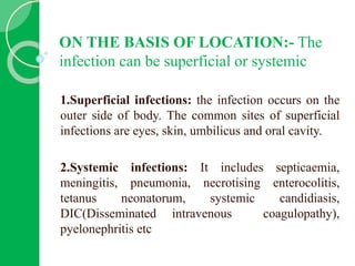 ON THE BASIS OF LOCATION:- The
infection can be superficial or systemic
1.Superficial infections: the infection occurs on the
outer side of body. The common sites of superficial
infections are eyes, skin, umbilicus and oral cavity.
2.Systemic infections: It includes septicaemia,
meningitis, pneumonia, necrotising enterocolitis,
tetanus neonatorum, systemic candidiasis,
DIC(Disseminated intravenous coagulopathy),
pyelonephritis etc
 