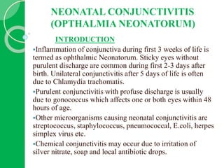 NEONATAL CONJUNCTIVITIS
(OPTHALMIA NEONATORUM)
INTRODUCTION
Inflammation of conjunctiva during first 3 weeks of life is
termed as ophthalmic Neonatorum. Sticky eyes without
purulent discharge are common during first 2-3 days after
birth. Unilateral conjunctivitis after 5 days of life is often
due to Chlamydia trachomatis.
Purulent conjunctivitis with profuse discharge is usually
due to gonococcus which affects one or both eyes within 48
hours of age.
Other microorganisms causing neonatal conjunctivitis are
streptococcus, staphylococcus, pneumococcal, E.coli, herpes
simplex virus etc.
Chemical conjunctivitis may occur due to irritation of
silver nitrate, soap and local antibiotic drops.
 