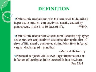 DEFINITION
Ophthalmic neonatorum was the term used to describe a
hyper acute purulent conjunctivitis, usually caused by
gonococcus, in the first 10 days of life. –WHO.
Ophthalmic neonatrum was the term used that any hyper
acute purulent conjunctivitis occurring during the first 10
days of life, usually contracted during birth from infected
vaginal discharge of the mother.
-Medical Dictionary
Neonatal conjunctivitis is swelling (inflammation) or
infection of the tissue lining the eyelids in a newborn.
Pub Med
 