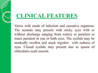 CLINICAL FEATURES
Varies with mode of infection and causative organism.
The neonate may present with sticky eyes with or
without discharge ranging from watery or purulent or
muco purulent in one or both eyes. The eyelids may be
markedly swollen and stuck together with redness of
eyes. Closed eyelids may present due to spasm of
orbicularis oculi muscle.
 