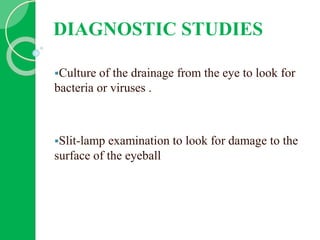 DIAGNOSTIC STUDIES
Culture of the drainage from the eye to look for
bacteria or viruses .
Slit-lamp examination to look for damage to the
surface of the eyeball
 