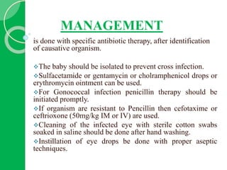 MANAGEMENT
is done with specific antibiotic therapy, after identification
of causative organism.
The baby should be isolated to prevent cross infection.
Sulfacetamide or gentamycin or cholramphenicol drops or
erythromycin ointment can be used.
For Gonococcal infection penicillin therapy should be
initiated promptly.
If organism are resistant to Pencillin then cefotaxime or
ceftrioxone (50mg/kg IM or IV) are used.
Cleaning of the infected eye with sterile cotton swabs
soaked in saline should be done after hand washing.
Instillation of eye drops be done with proper aseptic
techniques.
 