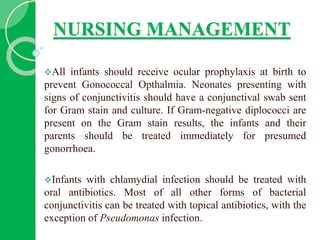 NURSING MANAGEMENT
All infants should receive ocular prophylaxis at birth to
prevent Gonococcal Opthalmia. Neonates presenting with
signs of conjunctivitis should have a conjunctival swab sent
for Gram stain and culture. If Gram-negative diplococci are
present on the Gram stain results, the infants and their
parents should be treated immediately for presumed
gonorrhoea.
Infants with chlamydial infection should be treated with
oral antibiotics. Most of all other forms of bacterial
conjunctivitis can be treated with topical antibiotics, with the
exception of Pseudomonas infection.
 