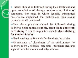  Infants should be followed during their treatment and
upon completion of therapy to ensure resolution of
symptoms. For cases in which sexually transmitted
bacteria are implicated, the mothers and their sexual
partners should be treated.
Five clean practices should be followed during
delivery; clean hands, clean tie, clean blade and clean
cord stump. Sixth clean practice include clean clothing
for mother & baby
Hand washing before and after handling the babies.
Maintenance of cleanliness of the environment i:e
delivery room , neonatal care unit , postnatal area and
separate area for mother and baby at home
 