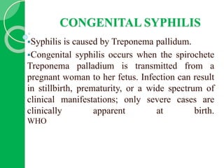 CONGENITAL SYPHILIS
Syphilis is caused by Treponema pallidum.
Congenital syphilis occurs when the spirochete
Treponema palladium is transmitted from a
pregnant woman to her fetus. Infection can result
in stillbirth, prematurity, or a wide spectrum of
clinical manifestations; only severe cases are
clinically apparent at birth.
WHO
 