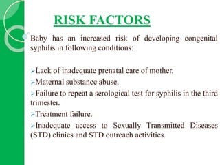 RISK FACTORS
Baby has an increased risk of developing congenital
syphilis in following conditions:
Lack of inadequate prenatal care of mother.
Maternal substance abuse.
Failure to repeat a serological test for syphilis in the third
trimester.
Treatment failure.
Inadequate access to Sexually Transmitted Diseases
(STD) clinics and STD outreach activities.
 