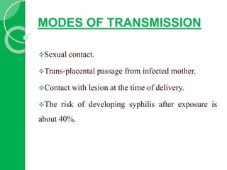 MODES OF TRANSMISSION
Sexual contact.
Trans-placental passage from infected mother.
Contact with lesion at the time of delivery.
The risk of developing syphilis after exposure is
about 40%.
 