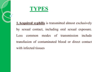 TYPES
1.Acquired syphilis is transmitted almost exclusively
by sexual contact, including oral sexual exposure.
Less common modes of transmission include
transfusion of contaminated blood or direct contact
with infected tissues
 