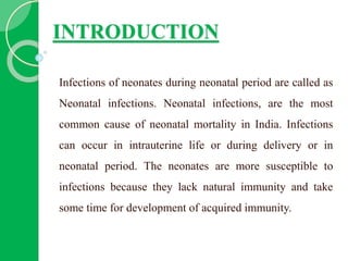 INTRODUCTION
Infections of neonates during neonatal period are called as
Neonatal infections. Neonatal infections, are the most
common cause of neonatal mortality in India. Infections
can occur in intrauterine life or during delivery or in
neonatal period. The neonates are more susceptible to
infections because they lack natural immunity and take
some time for development of acquired immunity.
 