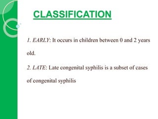 CLASSIFICATION
1. EARLY: It occurs in children between 0 and 2 years
old.
2. LATE: Late congenital syphilis is a subset of cases
of congenital syphilis
 
