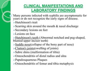 CLINICAL MANIFESTATIONS AND
LABORATORY FINDINGS
Many persons infected with syphilis are asymptomatic for
years or do not recognize the early signs of disease.
Hutchinson's trait
Scarring skin around the mouth & nasal discharge
Secondary lesions on feet
Lesions on face
Hutchinson's teeth (Abnormal notched and peg-shaped,
blunted upper incisor teeth)
Saddle nose(collapse of the bony part of nose)
Clutton's joints(swelling of joints)
Sabre shins (malformation of tibia)
Osteochondritis of distal radius and ulna
Papulosquamous Plaques
Osteochondritis of femur and tibia metaphysis
 