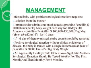 MANAGEMENT
Infected baby with positive serological reactions requires:
Isolation from the mother
Intramuscular administration of aqueous procaine Pencillin G
50,000units per kg body weight each day for 10 days OR
Aqueous crystalline Penicillin G 100,000-150,000U/kg/ day
(given q8-q12hrs) IV for 10 days
If >1 day of therapy missed, entire course should be restarted
Positive serological reaction without clinical evidences of
disease- the baby is treated with a single intramuscular dose of
penicillin G 50000 Units Per Kg Body Weight
An Apparently Healthy Child Of A Known Syphilitic Mother-
Serological Reaction Should Be Tested Weekly For The First
Month And Then Monthly For 6 Months.
 