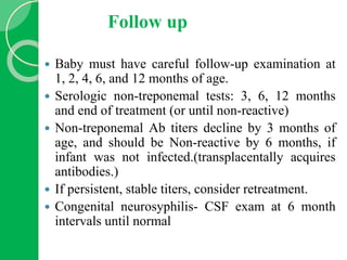Follow up
 Baby must have careful follow-up examination at
1, 2, 4, 6, and 12 months of age.
 Serologic non-treponemal tests: 3, 6, 12 months
and end of treatment (or until non-reactive)
 Non-treponemal Ab titers decline by 3 months of
age, and should be Non-reactive by 6 months, if
infant was not infected.(transplacentally acquires
antibodies.)
 If persistent, stable titers, consider retreatment.
 Congenital neurosyphilis- CSF exam at 6 month
intervals until normal
 