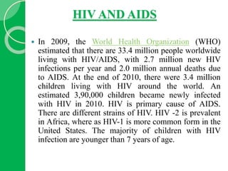 HIV AND AIDS
 In 2009, the World Health Organization (WHO)
estimated that there are 33.4 million people worldwide
living with HIV/AIDS, with 2.7 million new HIV
infections per year and 2.0 million annual deaths due
to AIDS. At the end of 2010, there were 3.4 million
children living with HIV around the world. An
estimated 3,90,000 children became newly infected
with HIV in 2010. HIV is primary cause of AIDS.
There are different strains of HIV. HIV -2 is prevalent
in Africa, where as HIV-1 is more common form in the
United States. The majority of children with HIV
infection are younger than 7 years of age.
 