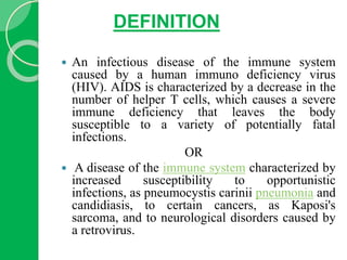DEFINITION
 An infectious disease of the immune system
caused by a human immuno deficiency virus
(HIV). AIDS is characterized by a decrease in the
number of helper T cells, which causes a severe
immune deficiency that leaves the body
susceptible to a variety of potentially fatal
infections.
OR
 A disease of the immune system characterized by
increased susceptibility to opportunistic
infections, as pneumocystis carinii pneumonia and
candidiasis, to certain cancers, as Kaposi's
sarcoma, and to neurological disorders caused by
a retrovirus.
 