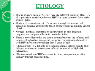 ETIOLOGY
 HIV is primary cause of AIDS. There are different strains of HIV. HIV
-2 is prevalent in Africa, where as HIV-1 is more common form in the
United States.
 Horizontal transmission of HIV occurs through intimate sexual
contact or paternal exposure to blood or body fluids containing visible
blood
 Vertical –perinatal transmission occurs when an HIV infected
pregnant women passes the infection to her infant.
 There is no evidence that the casual contact between the infected and
uninfected individual can spread the virus. The majority of children
with HIV infection are younger than 7 years of age.
 Children with HIV fall into two subpopulations: infants born to HIV-
infected women and adolescents infected as a result of high-risk
behaviours.
 The transmission of HIV can occur in utero, intrapartum, or after
delivery through breastfeeding.
 