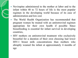  Nevirapine administered to the mother at labor and to the
infant within 48 to 72 hours of life is the most popular
regimen in the developing world because of its ease of
administration and low cost
 The World Health Organization has recommended that
pregnant women be treated with an antiretroviral regimen
appropriate for their own health if possible Since
breastfeeding is essential for infant survival in developing
countries,
 HIV mothers on antiretroviral treatment who exclusively
breastfed for a duration of their own choosing had lower
HIV-1 breast milk concentrations than mothers who
abruptly weaned the infant at approximately 4 months of
age
 