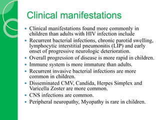 Clinical manifestations
 Clinical manifestations found more commonly in
children than adults with HIV infection include
 Recurrent bacterial infections, chronic parotid swelling,
lymphocytic interstitial pneumonitis (LIP) and early
onset of progressive neurologic deterioration.
 Overall progression of disease is more rapid in children.
 Immune system is more immature than adults.
 Recurrent invasive bacterial infections are more
common in children.
 Disseminated CMV, Candida, Herpes Simplex and
Varicella Zoster are more common.
 CNS infections are common.
 Peripheral neuropathy, Myopathy is rare in children.
 