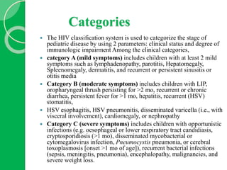 Categories
 The HIV classification system is used to categorize the stage of
pediatric disease by using 2 parameters: clinical status and degree of
immunologic impairment Among the clinical categories,
 category A (mild symptoms) includes children with at least 2 mild
symptoms such as lymphadenopathy, parotitis, Hepatomegaly,
Spleenomegaly, dermatitis, and recurrent or persistent sinusitis or
otitis media
 Category B (moderate symptoms) includes children with LIP,
oropharyngeal thrush persisting for >2 mo, recurrent or chronic
diarrhea, persistent fever for >1 mo, hepatitis, recurrent (HSV)
stomatitis,
 HSV esophagitis, HSV pneumonitis, disseminated varicella (i.e., with
visceral involvement), cardiomegaly, or nephropathy
 Category C (severe symptoms) includes children with opportunistic
infections (e.g. oesophageal or lower respiratory tract candidiasis,
cryptosporidiosis (>1 mo), disseminated mycobacterial or
cytomegalovirus infection, Pneumocystis pneumonia, or cerebral
toxoplasmosis [onset >1 mo of age]), recurrent bacterial infections
(sepsis, meningitis, pneumonia), encephalopathy, malignancies, and
severe weight loss.
 