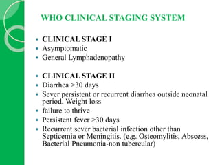 WHO CLINICAL STAGING SYSTEM
 CLINICAL STAGE I
 Asymptomatic
 General Lymphadenopathy
 CLINICAL STAGE II
 Diarrhea >30 days
 Sever persistent or recurrent diarrhea outside neonatal
period. Weight loss
 failure to thrive
 Persistent fever >30 days
 Recurrent sever bacterial infection other than
Septicemia or Meningitis. (e.g. Osteomylitis, Abscess,
Bacterial Pneumonia-non tubercular)
 