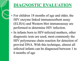 DIAGNOSTIC EVALUATION
 For children 18 months of age and older, the
HIV enzyme linked immunosorbent assay
(ELISA) and Western blot immunoassay are
performed to determine HIV infection.
 In infants born to HIV-infected mothers, other
diagnostic tests are used, most commonly the
HIV polymerase chain reaction for detection of
proviral DNA. With this technique, almost all
infected infants can be diagnosed between 1 to
6 months of age
 